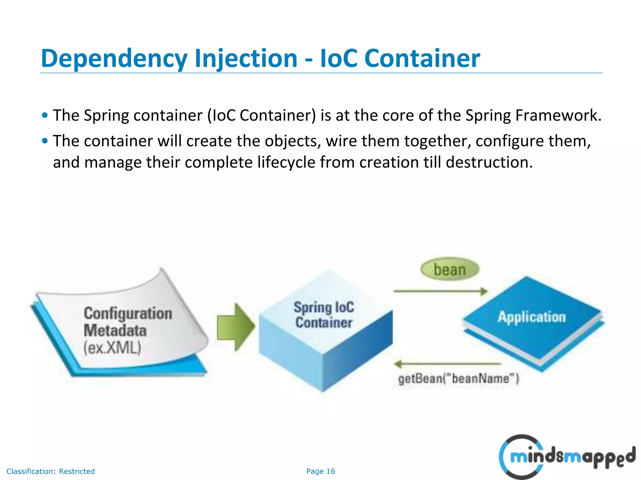 Page 16Classification: Restricted
Dependency Injection - IoC Container
• The Spring container (IoC Container) is at the core of the Spring Framework.
• The container will create the objects, wire them together, configure them,
and manage their complete lifecycle from creation till destruction.
16
 