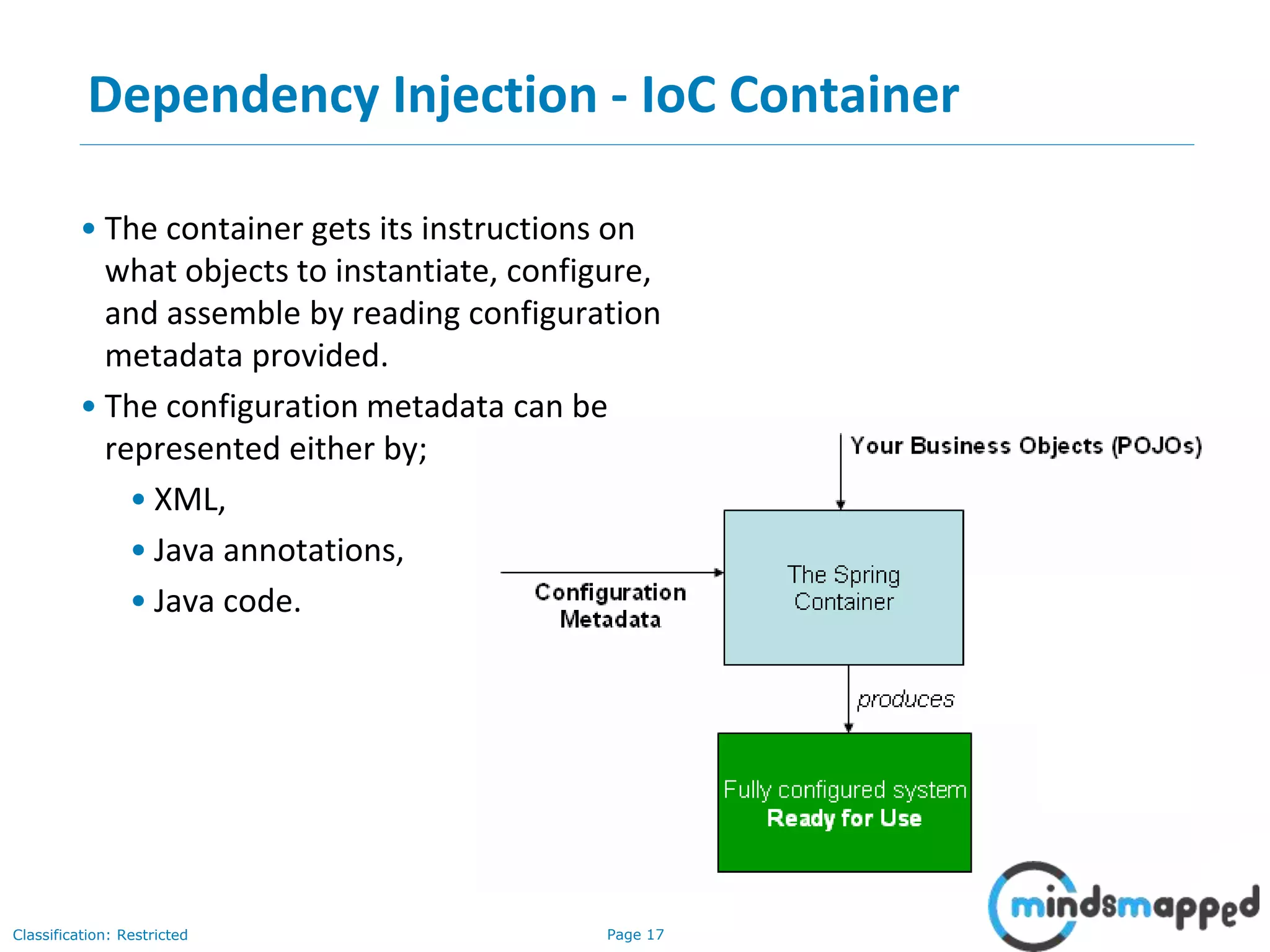 Page 17Classification: Restricted
• The container gets its instructions on
what objects to instantiate, configure,
and assemble by reading configuration
metadata provided.
• The configuration metadata can be
represented either by;
• XML,
• Java annotations,
• Java code.
Dependency Injection - IoC Container
 
