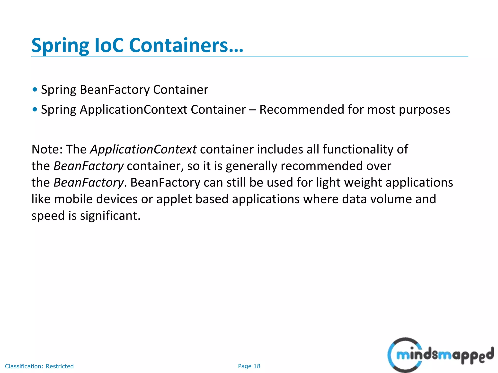 Page 18Classification: Restricted
Spring IoC Containers…
• Spring BeanFactory Container
• Spring ApplicationContext Container – Recommended for most purposes
Note: The ApplicationContext container includes all functionality of
the BeanFactory container, so it is generally recommended over
the BeanFactory. BeanFactory can still be used for light weight applications
like mobile devices or applet based applications where data volume and
speed is significant.
 