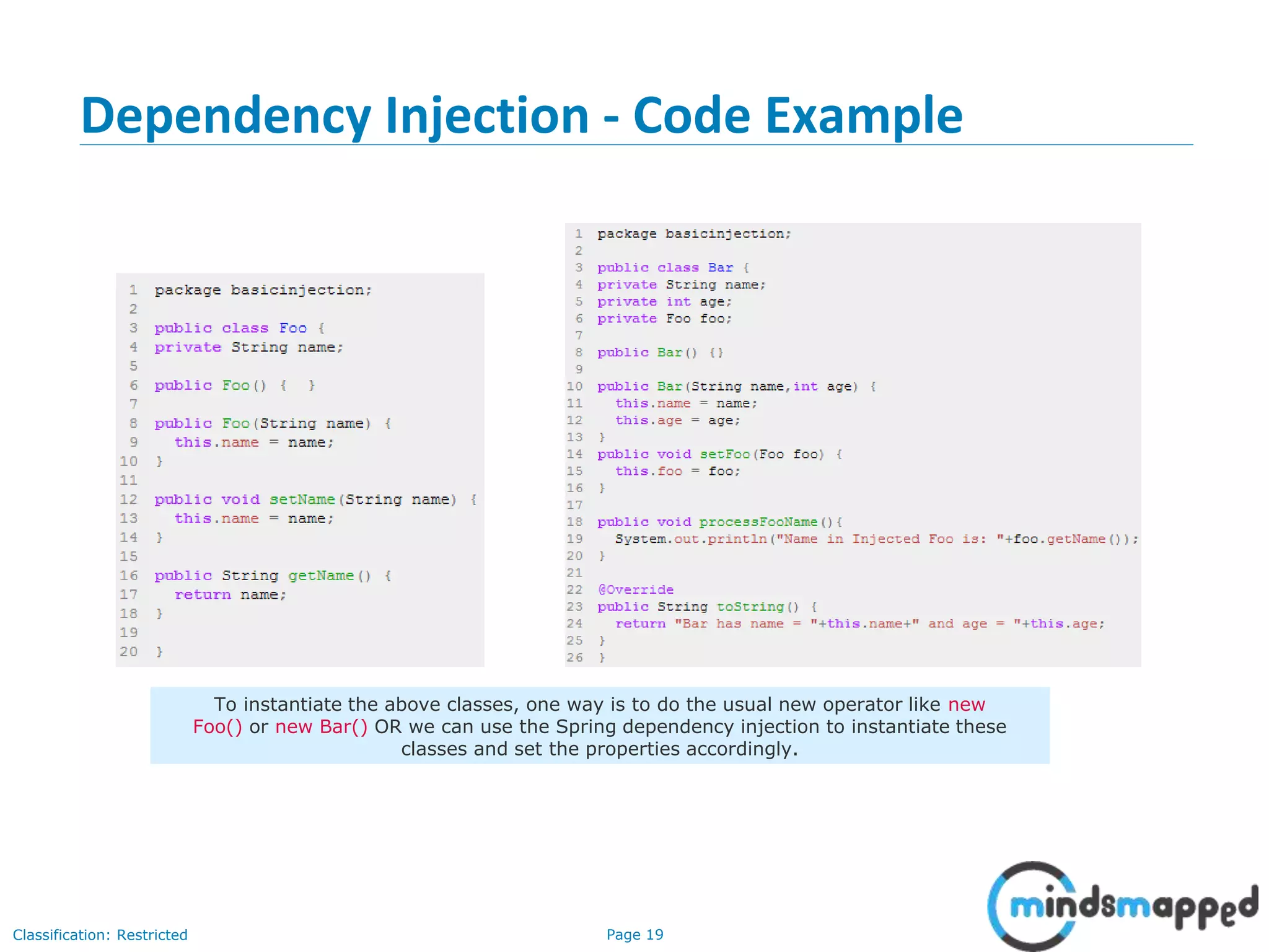 Page 19Classification: Restricted
Dependency Injection - Code Example
19
To instantiate the above classes, one way is to do the usual new operator like new
Foo() or new Bar() OR we can use the Spring dependency injection to instantiate these
classes and set the properties accordingly.
 