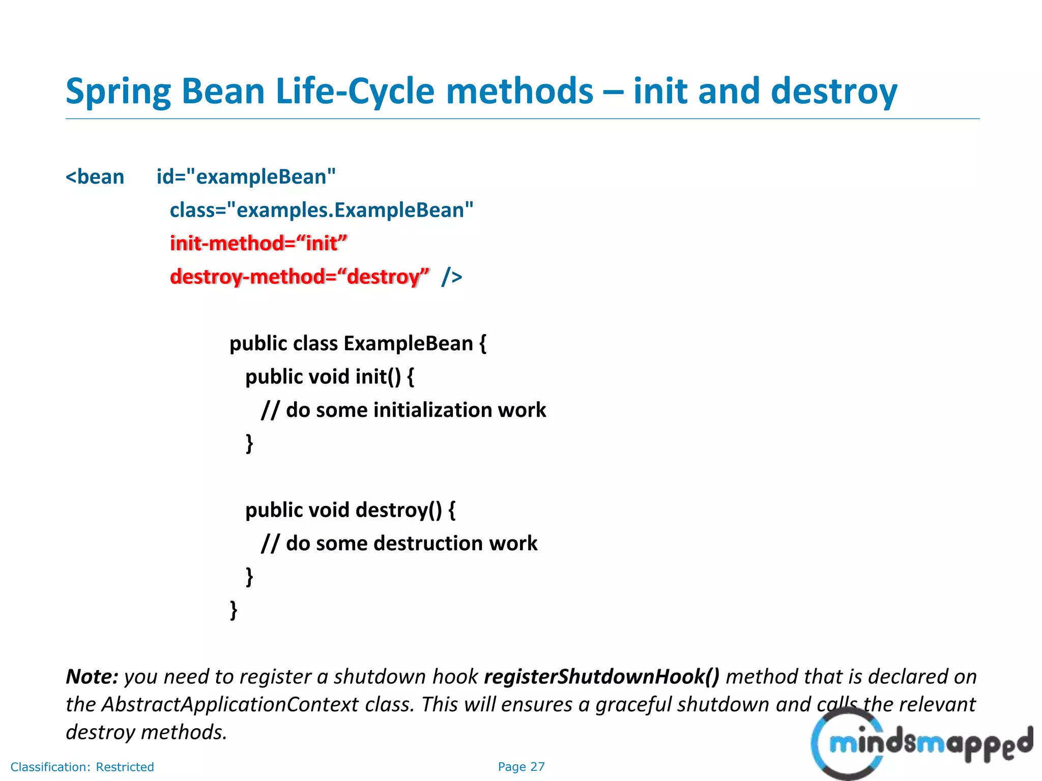 Page 27Classification: Restricted
Spring Bean Life-Cycle methods – init and destroy
<bean id="exampleBean"
class="examples.ExampleBean"
init-method=“init”
destroy-method=“destroy” />
public class ExampleBean {
public void init() {
// do some initialization work
}
public void destroy() {
// do some destruction work
}
}
Note: you need to register a shutdown hook registerShutdownHook() method that is declared on
the AbstractApplicationContext class. This will ensures a graceful shutdown and calls the relevant
destroy methods.
 