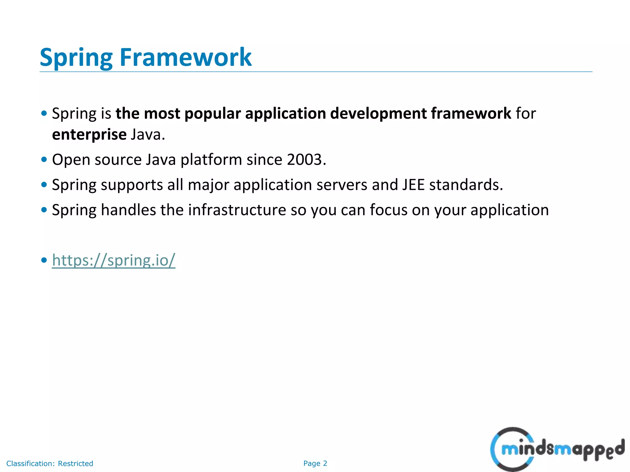 Page 2Classification: Restricted
Spring Framework
• Spring is the most popular application development framework for
enterprise Java.
• Open source Java platform since 2003.
• Spring supports all major application servers and JEE standards.
• Spring handles the infrastructure so you can focus on your application
• https://spring.io/
 