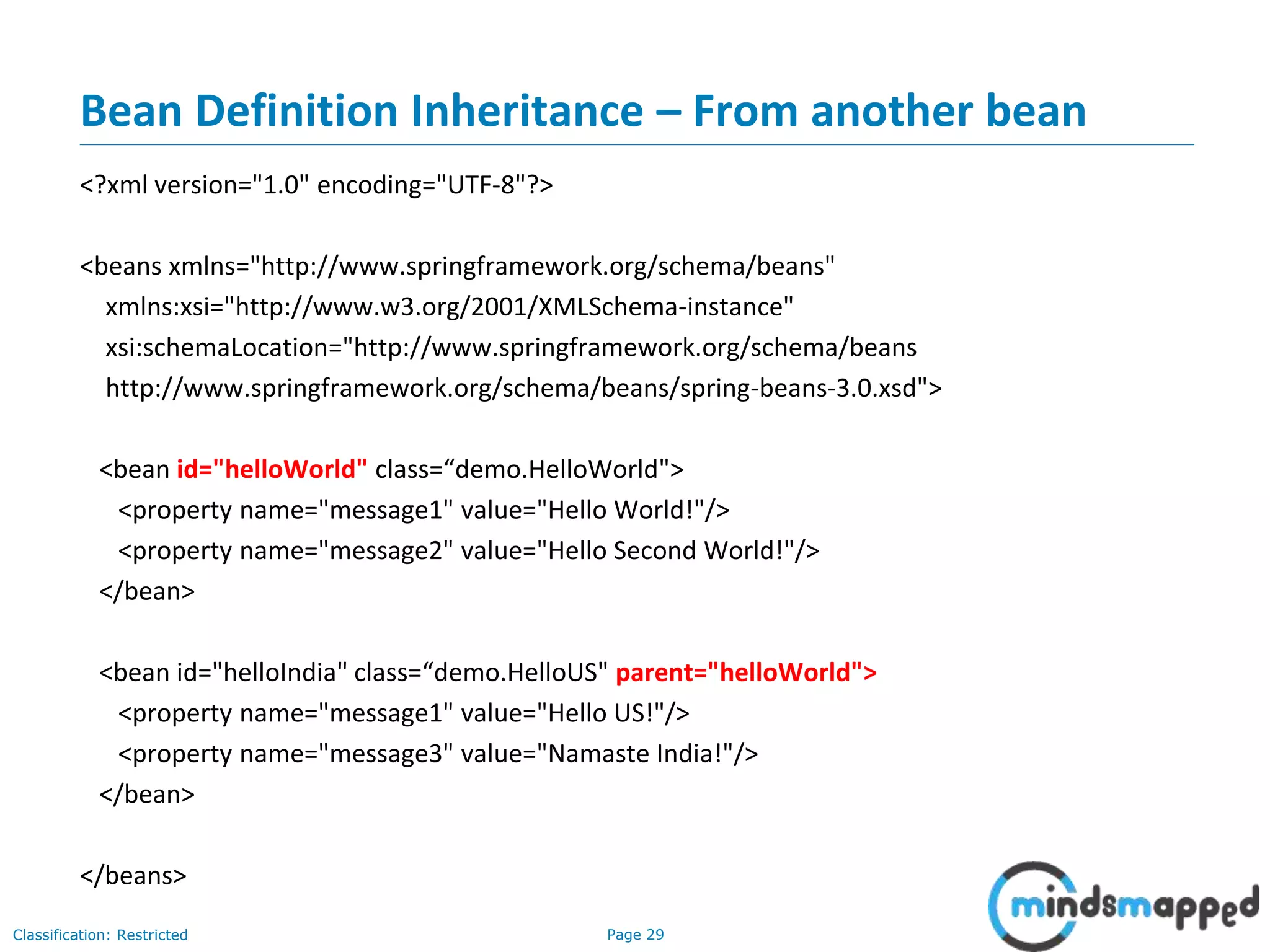 Page 29Classification: Restricted
Bean Definition Inheritance – From another bean
<?xml version="1.0" encoding="UTF-8"?>
<beans xmlns="http://www.springframework.org/schema/beans"
xmlns:xsi="http://www.w3.org/2001/XMLSchema-instance"
xsi:schemaLocation="http://www.springframework.org/schema/beans
http://www.springframework.org/schema/beans/spring-beans-3.0.xsd">
<bean id="helloWorld" class=“demo.HelloWorld">
<property name="message1" value="Hello World!"/>
<property name="message2" value="Hello Second World!"/>
</bean>
<bean id="helloIndia" class=“demo.HelloUS" parent="helloWorld">
<property name="message1" value="Hello US!"/>
<property name="message3" value="Namaste India!"/>
</bean>
</beans>
 