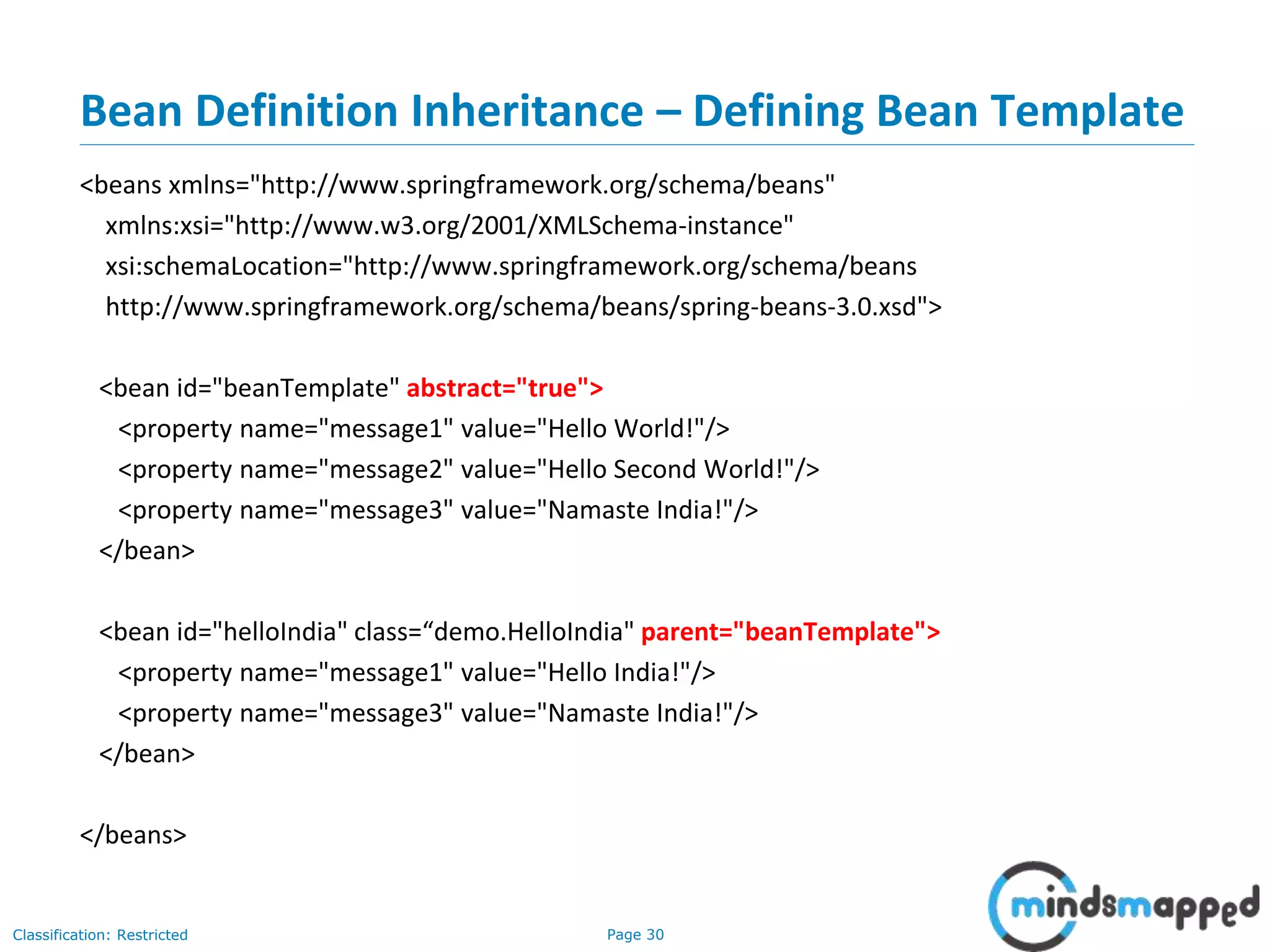 Page 30Classification: Restricted
Bean Definition Inheritance – Defining Bean Template
<beans xmlns="http://www.springframework.org/schema/beans"
xmlns:xsi="http://www.w3.org/2001/XMLSchema-instance"
xsi:schemaLocation="http://www.springframework.org/schema/beans
http://www.springframework.org/schema/beans/spring-beans-3.0.xsd">
<bean id="beanTemplate" abstract="true">
<property name="message1" value="Hello World!"/>
<property name="message2" value="Hello Second World!"/>
<property name="message3" value="Namaste India!"/>
</bean>
<bean id="helloIndia" class=“demo.HelloIndia" parent="beanTemplate">
<property name="message1" value="Hello India!"/>
<property name="message3" value="Namaste India!"/>
</bean>
</beans>
 