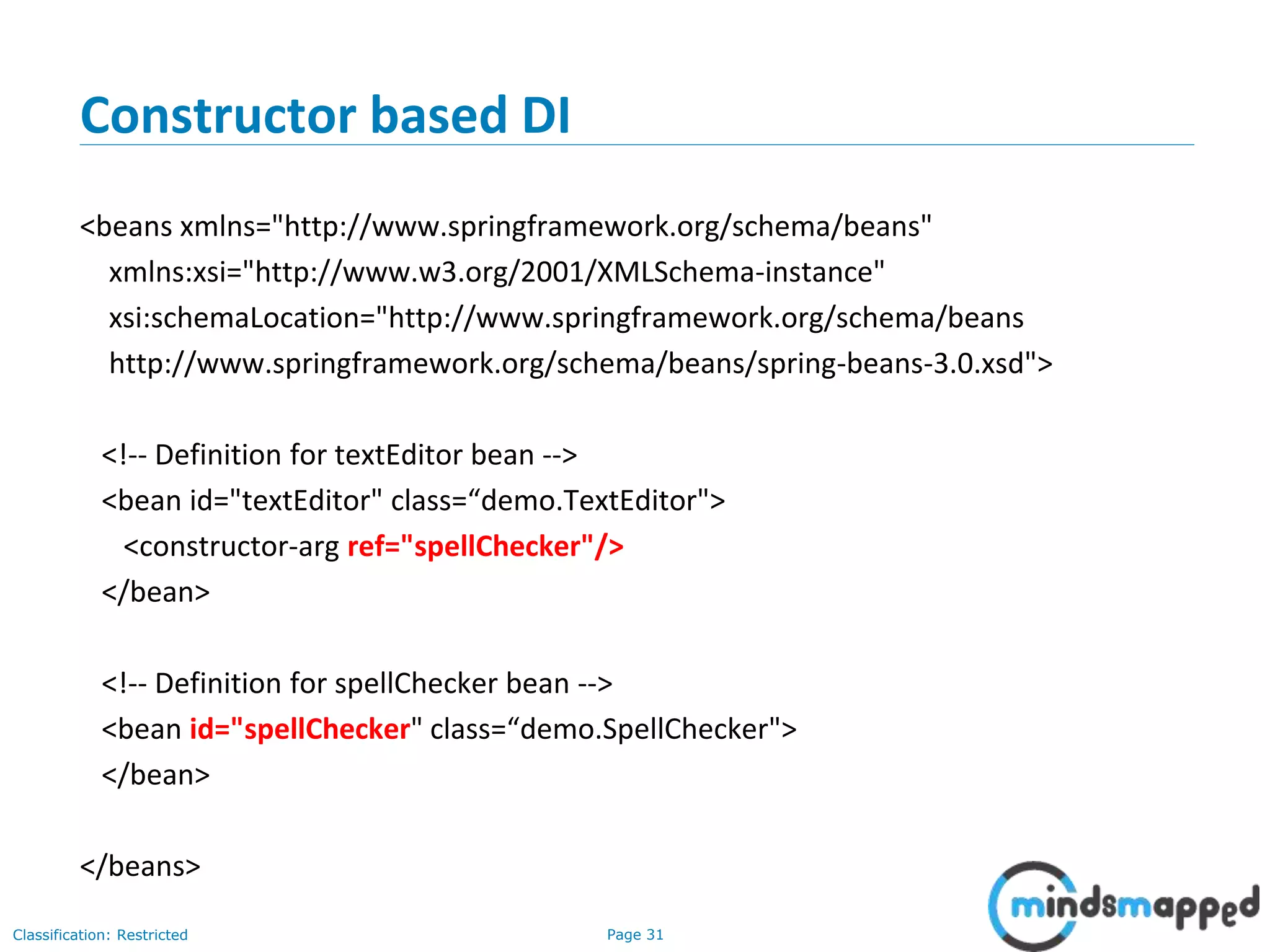 Page 31Classification: Restricted
Constructor based DI
<beans xmlns="http://www.springframework.org/schema/beans"
xmlns:xsi="http://www.w3.org/2001/XMLSchema-instance"
xsi:schemaLocation="http://www.springframework.org/schema/beans
http://www.springframework.org/schema/beans/spring-beans-3.0.xsd">
<!-- Definition for textEditor bean -->
<bean id="textEditor" class=“demo.TextEditor">
<constructor-arg ref="spellChecker"/>
</bean>
<!-- Definition for spellChecker bean -->
<bean id="spellChecker" class=“demo.SpellChecker">
</bean>
</beans>
 