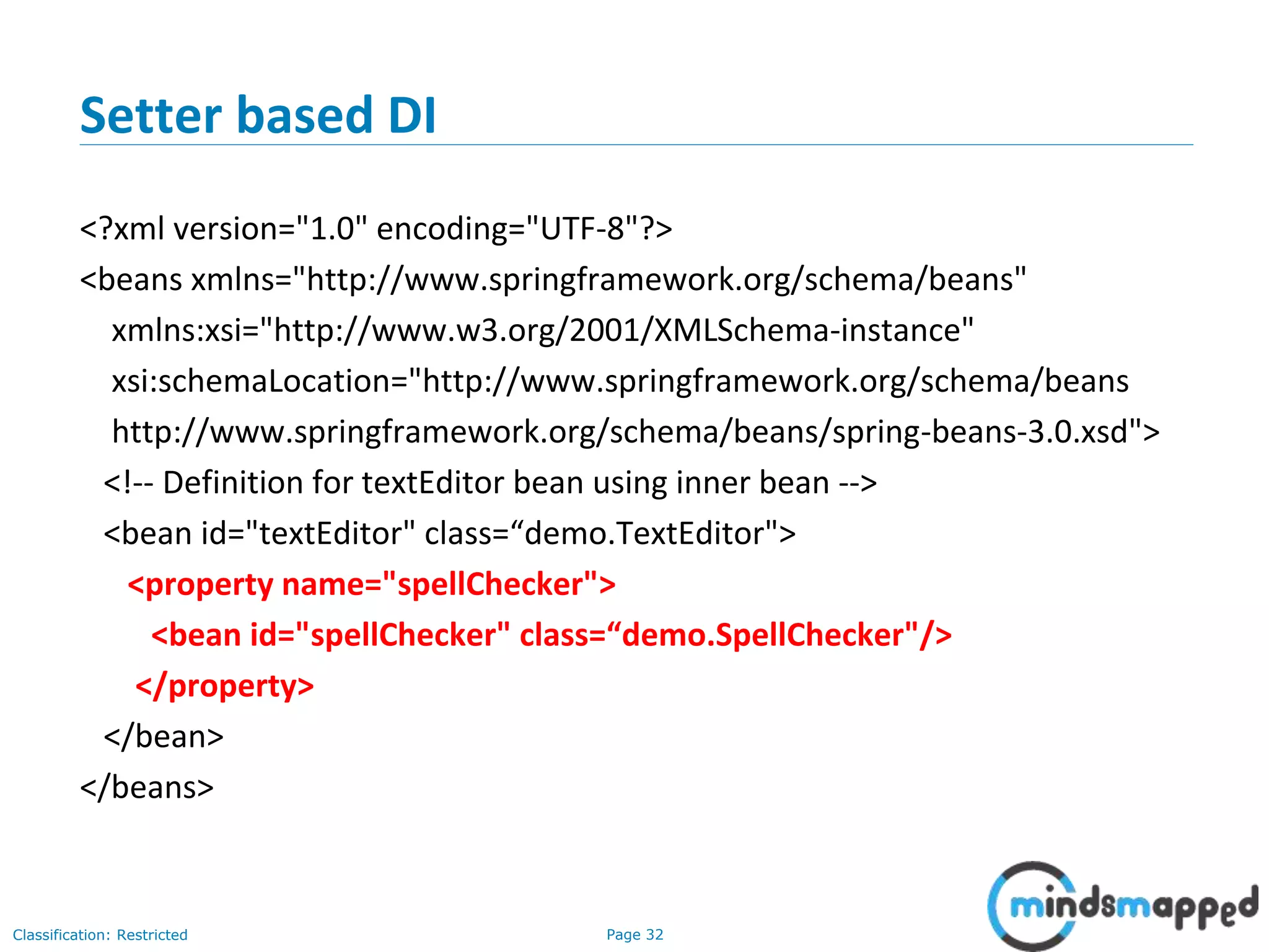 Page 32Classification: Restricted
Setter based DI
<?xml version="1.0" encoding="UTF-8"?>
<beans xmlns="http://www.springframework.org/schema/beans"
xmlns:xsi="http://www.w3.org/2001/XMLSchema-instance"
xsi:schemaLocation="http://www.springframework.org/schema/beans
http://www.springframework.org/schema/beans/spring-beans-3.0.xsd">
<!-- Definition for textEditor bean using inner bean -->
<bean id="textEditor" class=“demo.TextEditor">
<property name="spellChecker">
<bean id="spellChecker" class=“demo.SpellChecker"/>
</property>
</bean>
</beans>
 