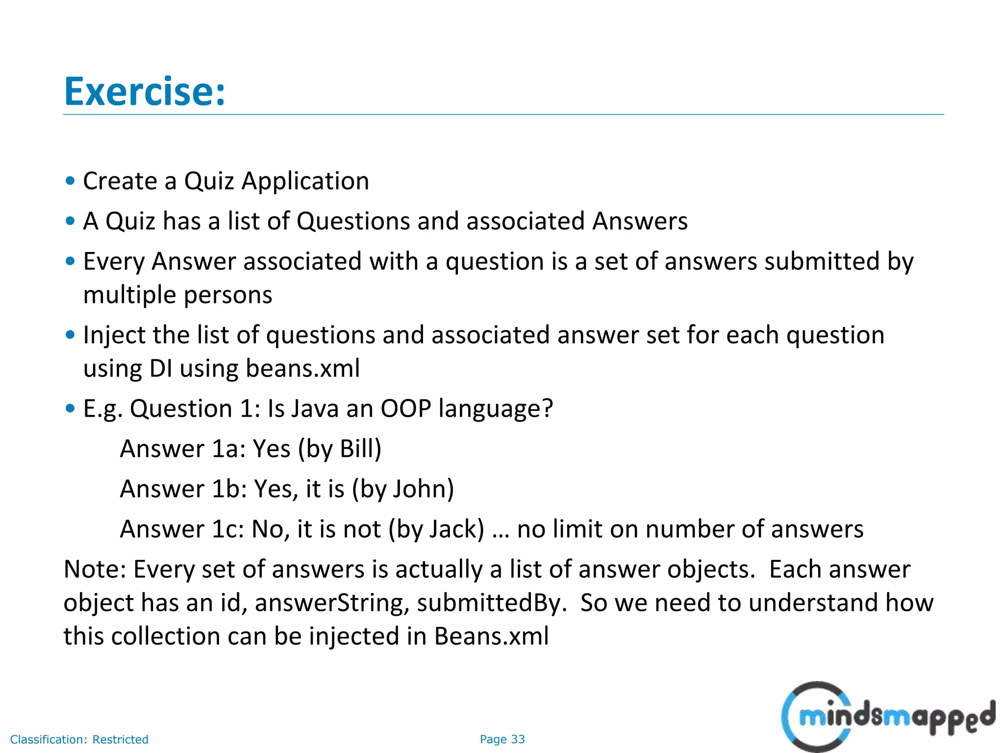 Page 33Classification: Restricted
Exercise:
• Create a Quiz Application
• A Quiz has a list of Questions and associated Answers
• Every Answer associated with a question is a set of answers submitted by
multiple persons
• Inject the list of questions and associated answer set for each question
using DI using beans.xml
• E.g. Question 1: Is Java an OOP language?
Answer 1a: Yes (by Bill)
Answer 1b: Yes, it is (by John)
Answer 1c: No, it is not (by Jack) … no limit on number of answers
Note: Every set of answers is actually a list of answer objects. Each answer
object has an id, answerString, submittedBy. So we need to understand how
this collection can be injected in Beans.xml
 