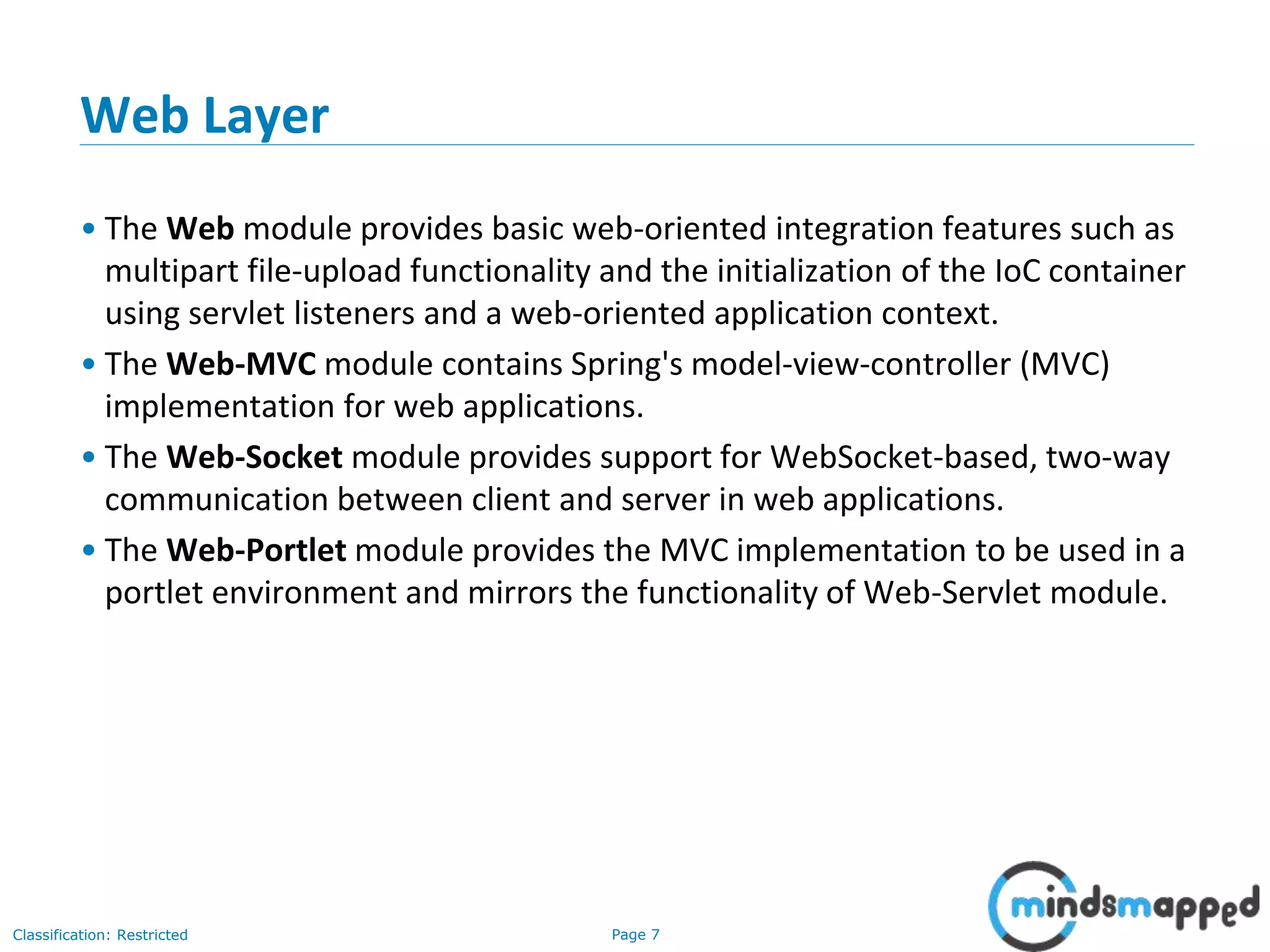 Page 7Classification: Restricted
Web Layer
• The Web module provides basic web-oriented integration features such as
multipart file-upload functionality and the initialization of the IoC container
using servlet listeners and a web-oriented application context.
• The Web-MVC module contains Spring's model-view-controller (MVC)
implementation for web applications.
• The Web-Socket module provides support for WebSocket-based, two-way
communication between client and server in web applications.
• The Web-Portlet module provides the MVC implementation to be used in a
portlet environment and mirrors the functionality of Web-Servlet module.
 
