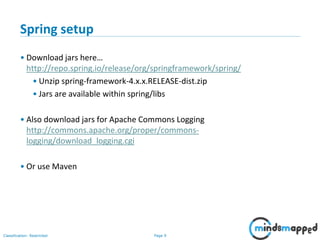 Page 9Classification: Restricted
Spring setup
• Download jars here…
http://repo.spring.io/release/org/springframework/spring/
• Unzip spring-framework-4.x.x.RELEASE-dist.zip
• Jars are available within spring/libs
• Also download jars for Apache Commons Logging
http://commons.apache.org/proper/commons-
logging/download_logging.cgi
• Or use Maven
 