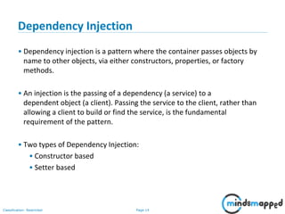 Page 14Classification: Restricted
Dependency Injection
• Dependency injection is a pattern where the container passes objects by
name to other objects, via either constructors, properties, or factory
methods.
• An injection is the passing of a dependency (a service) to a
dependent object (a client). Passing the service to the client, rather than
allowing a client to build or find the service, is the fundamental
requirement of the pattern.
• Two types of Dependency Injection:
• Constructor based
• Setter based
 