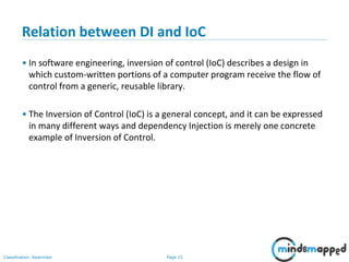 Page 15Classification: Restricted
Relation between DI and IoC
• In software engineering, inversion of control (IoC) describes a design in
which custom-written portions of a computer program receive the flow of
control from a generic, reusable library.
• The Inversion of Control (IoC) is a general concept, and it can be expressed
in many different ways and dependency Injection is merely one concrete
example of Inversion of Control.
 