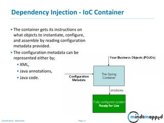 Page 17Classification: Restricted
• The container gets its instructions on
what objects to instantiate, configure,
and assemble by reading configuration
metadata provided.
• The configuration metadata can be
represented either by;
• XML,
• Java annotations,
• Java code.
Dependency Injection - IoC Container
 