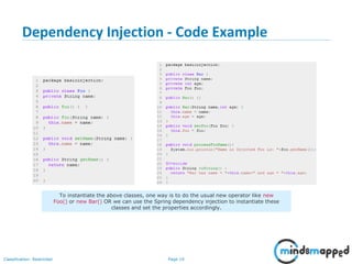 Page 19Classification: Restricted
Dependency Injection - Code Example
19
To instantiate the above classes, one way is to do the usual new operator like new
Foo() or new Bar() OR we can use the Spring dependency injection to instantiate these
classes and set the properties accordingly.
 