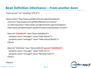 Page 29Classification: Restricted
Bean Definition Inheritance – From another bean
<?xml version="1.0" encoding="UTF-8"?>
<beans xmlns="http://www.springframework.org/schema/beans"
xmlns:xsi="http://www.w3.org/2001/XMLSchema-instance"
xsi:schemaLocation="http://www.springframework.org/schema/beans
http://www.springframework.org/schema/beans/spring-beans-3.0.xsd">
<bean id="helloWorld" class=“demo.HelloWorld">
<property name="message1" value="Hello World!"/>
<property name="message2" value="Hello Second World!"/>
</bean>
<bean id="helloIndia" class=“demo.HelloUS" parent="helloWorld">
<property name="message1" value="Hello US!"/>
<property name="message3" value="Namaste India!"/>
</bean>
</beans>
 