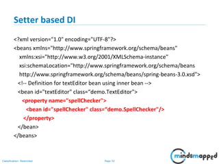 Page 32Classification: Restricted
Setter based DI
<?xml version="1.0" encoding="UTF-8"?>
<beans xmlns="http://www.springframework.org/schema/beans"
xmlns:xsi="http://www.w3.org/2001/XMLSchema-instance"
xsi:schemaLocation="http://www.springframework.org/schema/beans
http://www.springframework.org/schema/beans/spring-beans-3.0.xsd">
<!-- Definition for textEditor bean using inner bean -->
<bean id="textEditor" class=“demo.TextEditor">
<property name="spellChecker">
<bean id="spellChecker" class=“demo.SpellChecker"/>
</property>
</bean>
</beans>
 
