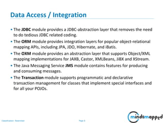 Page 6Classification: Restricted
Data Access / Integration
• The JDBC module provides a JDBC-abstraction layer that removes the need
to do tedious JDBC related coding.
• The ORM module provides integration layers for popular object-relational
mapping APIs, including JPA, JDO, Hibernate, and iBatis.
• The OXM module provides an abstraction layer that supports Object/XML
mapping implementations for JAXB, Castor, XMLBeans, JiBX and XStream.
• The Java Messaging Service JMS module contains features for producing
and consuming messages.
• The Transaction module supports programmatic and declarative
transaction management for classes that implement special interfaces and
for all your POJOs.
 