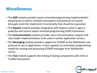 Page 8Classification: Restricted
Miscellaneous
• The AOP module provides aspect-oriented programming implementation
allowing you to define method-interceptors and pointcuts to cleanly
decouple code that implements functionality that should be separated.
• The Aspects module provides integration with AspectJ which is again a
powerful and mature aspect oriented programming (AOP) framework.
• The Instrumentation module provides class instrumentation support and
class loader implementations to be used in certain application servers.
• The Messaging module provides support for STOMP as the WebSocket sub-
protocol to use in applications. It also supports an annotation programming
model for routing and processing STOMP messages from WebSocket
clients.
• The Test module supports the testing of Spring components with JUnit or
TestNG frameworks.
 