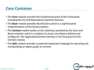 Page 5Classification: Restricted
Core Container
• The Core module provides the fundamental parts of the framework,
including the IoC and Dependency Injection features.
• The Bean module provides BeanFactory which is a sophisticated
implementation of the factory pattern.
• The Context module builds on the solid base provided by the Core and
Beans modules and it is a medium to access any objects defined and
configured. The ApplicationContext interface is the focal point of the
Context module.
• The SpEL module provides a powerful expression language for querying and
manipulating an object graph at runtime.
 