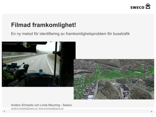 Filmad framkomlighet!
    En ny metod för identifiering av framkomlighetsproblem för busstrafik




    Anders Schweitz och Linda Meurling - Sweco
    anders.schweitz@sweco.se, linda.meurling@sweco.se
◄                                                                           ►

                                                                            1
 
