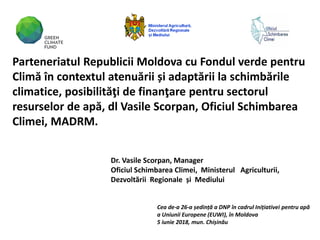 Dr. Vasile Scorpan, Manager
Oficiul Schimbarea Climei, Ministerul Agriculturii,
Dezvoltării Regionale și Mediului
Cea de-a 26-a ședință a DNP în cadrul Inițiativei pentru apă
a Uniunii Europene (EUWI), în Moldova
5 iunie 2018, mun. Chișinău
Parteneriatul Republicii Moldova cu Fondul verde pentru
Climă în contextul atenuării și adaptării la schimbările
climatice, posibilităţi de finanţare pentru sectorul
resurselor de apă, dl Vasile Scorpan, Oficiul Schimbarea
Climei, MADRM.
 