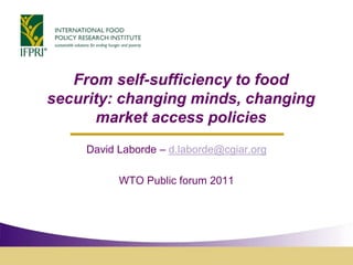 From self-sufficiency to food security: changing minds, changing market access policies David Laborde – d.laborde@cgiar.org WTO Public forum 2011 