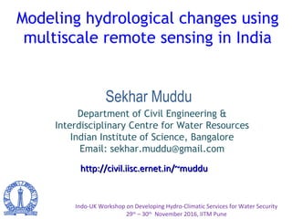 Modeling hydrological changes using
multiscale remote sensing in India
Indo-UK Workshop on Developing Hydro-Climatic Services for Water Security
29th
– 30th
November 2016, IITM Pune
http://civil.iisc.ernet.in/~mudduhttp://civil.iisc.ernet.in/~muddu
Sekhar Muddu
Department of Civil Engineering &
Interdisciplinary Centre for Water Resources
Indian Institute of Science, Bangalore
Email: sekhar.muddu@gmail.com
 