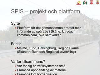 SPIS – projekt och plattformSyftePlattform för det gemensamma arbetet med införande av spårväg i Skåne. Utreda, kommunicera, öka samverkanParterMalmö, Lund, Helsingborg, Region Skåne (Skånetrafiken och Regional utveckling)Varför tillsammans?Var för sig är trafiksystemen småFramtida upphandling av materielFramtida DoU-organisation.