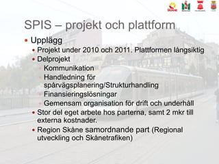 SPIS – projekt och plattformUppläggProjekt under 2010 och 2011. Plattformen långsiktigDelprojektKommunikationHandledning för spårvägsplanering/StrukturhandlingFinansieringslösningarGemensam organisation för drift och underhållStor del eget arbete hos parterna, samt 2 mkr till externa kostnader.Region Skåne samordnande part (Regional utveckling och Skånetrafiken)