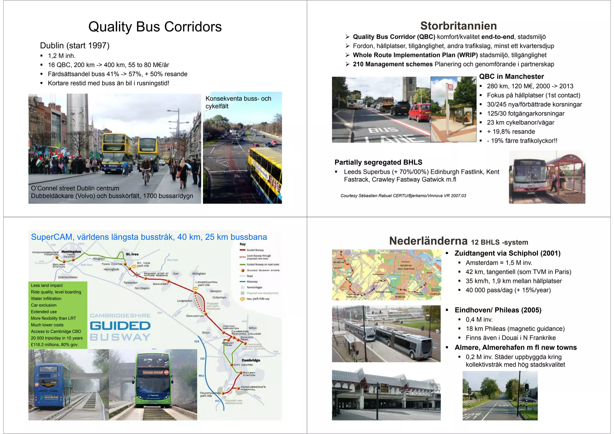 Quality Bus Corridors                                                                    Storbritannien
                                                                                        Quality Bus Corridor (QBC) komfort/kvalitet end-to-end stadsmiljö
                                                                                                                                          end-to-end,
     Dublin (start 1997)                                                                Fordon, hållplatser, tillgänglighet, andra trafikslag, minst ett kvartersdjup
          1,2 M inh.                                                                    Whole Route Implementation Plan (WRIP) stadsmiljö, tillgänglighet
          16 QBC, 200 km -> 400 km, 55 to 80 M€/år                                      210 Management schemes Planering och genomförande i partnerskap
          Färdsättsandel buss 41% -> 57%, + 50% resande                                                                                          QBC in Manchester
          Kortare restid med buss än bil i rusningstid!                                                                                             280 km 120 M€ 2000 -> 2013
                                                                                                                                                        km,       M€,        >
                                                                                                                                                    Fokus på hållplatser (1st contact)
                                                          Konsekventa buss- och
                                                           y
                                                          cykelfält                                                                                 30/245 nya/förbättrade korsningar
                                                                                                                                                    125/30 fotgängarkorsningar
                                                                                                                                                    23 km cykelbanor/vägar
                                                                                                                                                    + 19,8% resande
                                                                                                                                                      19 8%
                                                                                                                                                    - 19% färre trafikolyckor!!


                                                                                  Partially segregated BHLS
                                                                                    Leeds Superbus (+ 70%/00%) Edinburgh Fastlink, Kent
                                                                                    Fastrack,
                                                                                    Fastrack Crawley Fastway Gatwick m fl
                                                                                                                     m.fl
O’Connel street Dublin centrum
Dubbeldäckare (Volvo) och busskörfält, 1700 bussar/dygn                            Courtesy Sébastien Rabuel CERTU/Bjerkemo/Vinnova VR 2007:03




SuperCAM, världens längsta busstråk, 40 km, 25 km bussbana
                                                                                                         Nederländerna 12 BHLS -system
                                                                                                                                        Zuidtangent via Schiphol (2001)
                                                                                                                                             Amsterdam = 1,5 M inv.
                                                                                                                                             42 km, tangentiell (som TVM in Paris)
                                                                                                                                             35 km/h, 1,9 km mellan hållplatser
Less land impact
Ride quality, level boarding                                                                                                                 40 000 pass/dag (+ 15%/year)
Water infiltration
Car exclusion
Extended use                                                                                                                            Eindhoven/ Phileas (2005)
More flexibility than LRT                                                                                                                    0,4 M inv.
Much lower costs
Access to Cambridge CBD                                                                                                                      18 km Phileas (magnetic guidance)
20 000 trips/day in 10 years                                                                                                                 Finns även i Douai i N Frankrike
£116.2 millions, 80% gov.
                                                                                                                                        Almere, Almerehafen m fl new towns
                                                                                                                                             0,2 M inv. Städer uppbyggda kring
                                                                                                                                             kollektivstråk med hög stadskvalitet
 