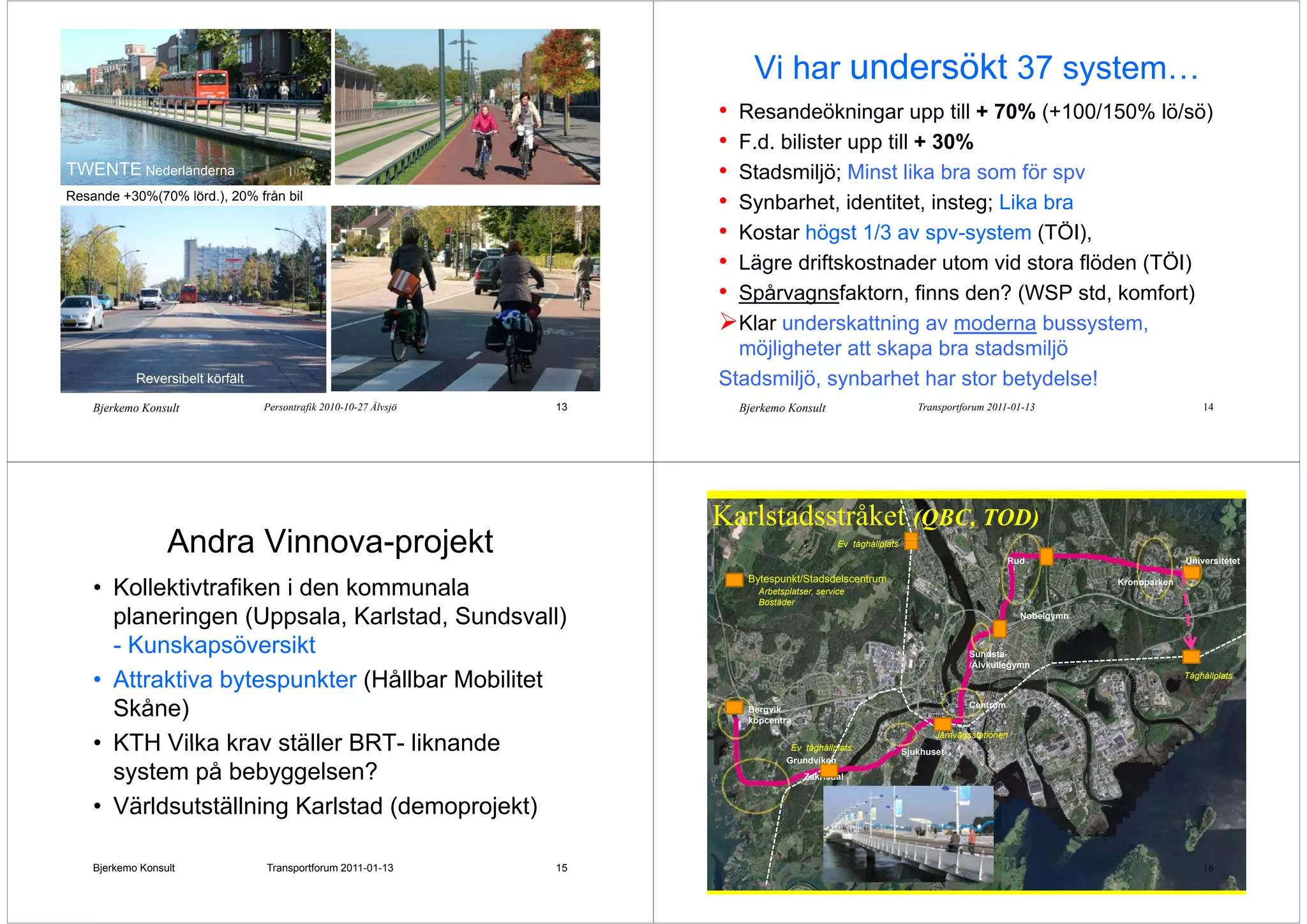 Vi har undersökt 37 system…
                                                                                                   y
                                                                        • Resandeökningar upp till + 70% (+100/150% lö/sö)
                                                                        • F.d. bilister upp till + 30%
TWENTE Nederländerna                                                    • Stadsmiljö; Minst lika bra som för spv
                                                                                    j ;                        p
Resande +30%(70% lörd.), 20% från bil
                                                                        • Synbarhet, identitet, insteg; Lika bra
                                                                        • Kostar högst 1/3 av spv system (TÖI)
                                                                                                  spv-system (TÖI),
                                                                        • Lägre driftskostnader utom vid stora flöden (TÖI)
                                                                        • Spårvagnsfaktorn, finns den? (WSP std, komfort)
                                                                          Klar underskattning av moderna bussystem,
                                                                                                g                 y   ,
                                                                          möjligheter att skapa bra stadsmiljö
            Reversibelt körfält
             e e s be t ö ä t                                           Stadsmiljö,
                                                                        Stadsmiljö synbarhet har stor betydelse!
    Bjerkemo Konsult              Persontrafik 2010-10-27 Älvsjö   13       Bjerkemo Konsult                          Transportforum 2011-01-13                             14




                                                                        Karlstadsstråket (QBC, TOD)
                  Andra Vinnova-projekt
                        Vinnova projekt                                                           Ev tå håll l t
                                                                                                  E tåghållplats
                                                                                                                                           Rud                          Universitetet

                                                                             Bytespunkt/Stadsdelscentrum
    • Kollektivtrafiken i den kommunala                                        Arbetsplatser,
                                                                               Arbetsplatser service
                                                                               Bostäder
                                                                                                                                                          Kronoparken



      planeringen (Uppsala, Karlstad, Sundsvall)                                                                                              Nobelgymn


      - Kunskapsöversikt                                                                                                         Sundsta-
                                                                                                                                 /Älvkullegymn

    • Attraktiva bytespunkter (Hållbar Mobilitet                                                                                                                        Tåghållplats



      Skåne)                                                                 Bergvik
                                                                             köpcentra
                                                                                                                                 Centrum


                                                                                                                          Järnvägsstationen
    • KTH Vilka krav ställer BRT liknande
                              BRT-                                                    Ev tåghållplats              Sjukhuset
                                                                                     Grundviken
      system på bebyggelsen?                                                              Zakrisdal


    • Världsutställning Karlstad (demoprojekt)

    Bjerkemo Konsult              Transportforum 2011-01-13        15                                                                                                       16
 