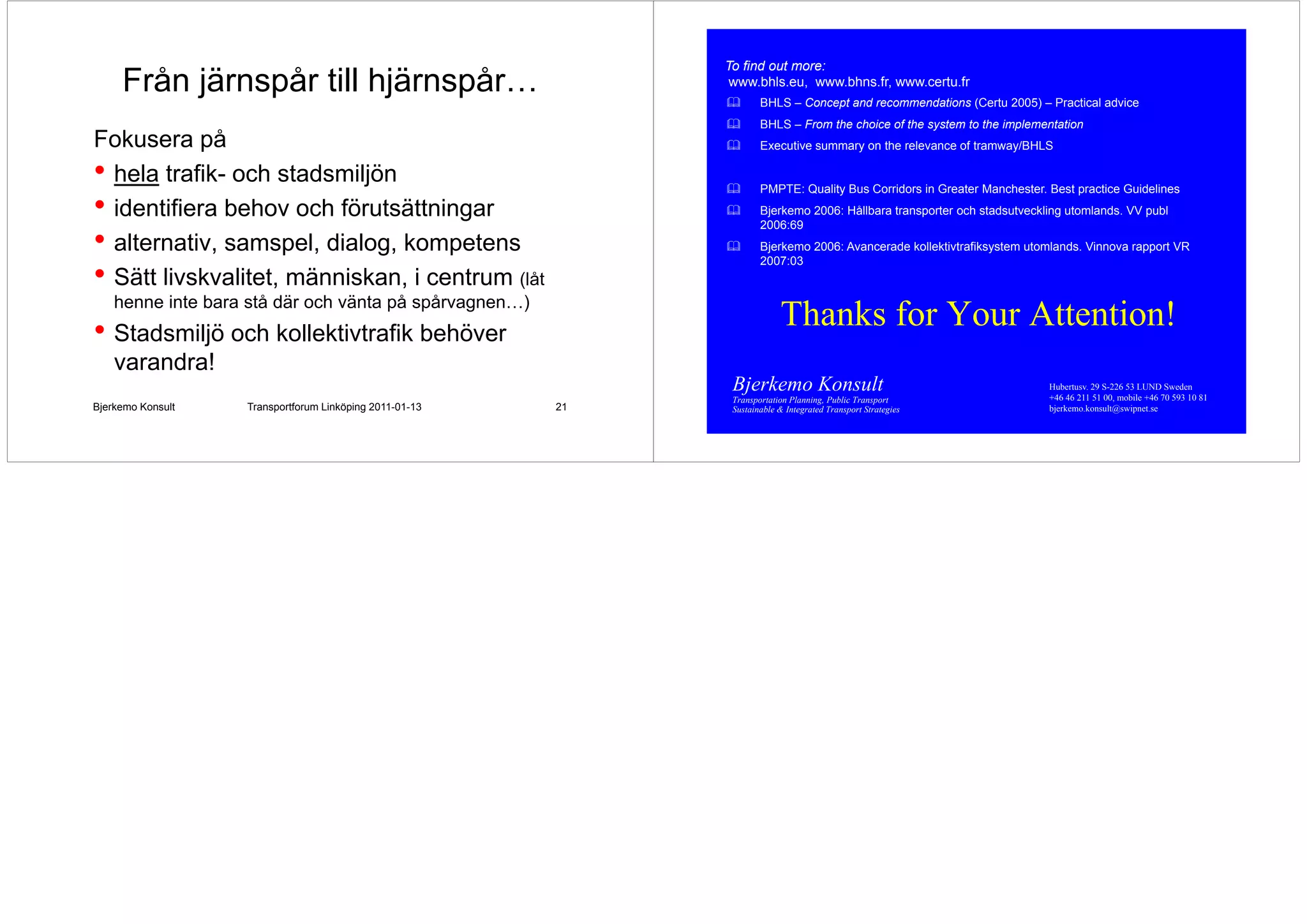 To find out more:
     Från järnspår till hjärnspår
                        hjärnspår…                             www.bhls.eu, www.bhns.fr, www.certu.fr
                                                               www bhls eu www bhns fr www certu fr
                                                                      BHLS – Concept and recommendations (Certu 2005) – Practical advice
                                                                      BHLS – From the choice of the system to the implementation
                                                                                                     y              p
Fokusera på
F k          å                                                        Executive summary on the relevance of tramway/BHLS

• hela trafik- och stadsmiljön
       trafik                                                         PMPTE: Quality Bus Corridors in Greater Manchester. Best practice Guidelines
• identifiera behov och förutsättningar                               Bjerkemo 2006: Hållbara transporter och stadsutveckling utomlands. VV publ
                                                                      2006:69
• alternativ, samspel, dialog, kompetens                              Bjerkemo 2006: Avancerade kollektivtrafiksystem utomlands. Vinnova rapport VR
                                                                      2007:03
• Sätt livskvalitet människan i centrum (låt
       livskvalitet, människan,
    henne inte bara stå där och vänta på spårvagnen…)
• Stadsmiljö och kollektivtrafik behöver                                   Thanks for Your Attention!
    varandra!
                                                               Bjerkemo Konsult                                           Hubertusv. 29 S-226 53 LUND Sweden
                                                                                                                          +46 46 211 51 00, mobile +46 70 593 10 81
                                                               Transportation Planning, Public Transport
Bjerkemo Konsult   Transportforum Linköping 2011-01-13   21    Sustainable & Integrated Transport Strategies              bjerkemo.konsult@swipnet.se
 