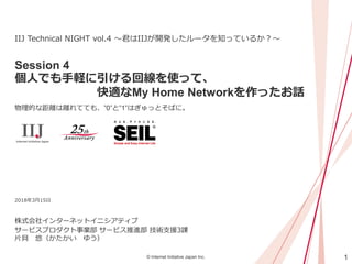 1© Internet Initiative Japan Inc.
Session 4
個人でも手軽に引ける回線を使って、
快適なMy Home Networkを作ったお話
物理的な距離は離れてても、”0”と”1”はぎゅっとそばに。
株式会社インターネットイニシアティブ
IIJ Technical NIGHT vol.4 ～君はIIJが開発したルータを知っているか？～
2018年3月15日
サービスプロダクト事業部 サービス推進部 技術支援3課
片貝 悠（かたかい ゆう）
 