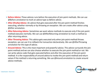 Page 11Classification: Restricted
• Before Advice: These advices runs before the execution of join point methods. We can use
@Before annotation to mark an advice type as Before advice.
• After (finally) Advice: An advice that gets executed after the join point method finishes
executing, whether normally or by throwing an exception. We can create after advice using
@After annotation.
• After Returning Advice: Sometimes we want advice methods to execute only if the join point
method executes normally. We can use @AfterReturning annotation to mark a method as
after returning advice.
• After Throwing Advice: This advice gets executed only when join point method throws
exception, we can use it to rollback the transaction declaratively. We use @AfterThrowing
annotation for this type of advice.
• Around Advice: This is the most important and powerful advice. This advice surrounds the join
point method and we can also choose whether to execute the join point method or not. We
can write advice code that gets executed before and after the execution of the join point
method. It is the responsibility of around advice to invoke the join point method and return
values if the method is returning something. We use @Around annotation to create around
advice methods.
 