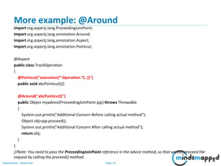 Page 19Classification: Restricted
More example: @Around
import org.aspectj.lang.ProceedingJoinPoint;
import org.aspectj.lang.annotation.Around;
import org.aspectj.lang.annotation.Aspect;
import org.aspectj.lang.annotation.Pointcut;
@Aspect
public class TrackOperation
{
@Pointcut("execution(* Operation.*(..))")
public void abcPointcut(){}
@Around("abcPointcut()")
public Object myadvice(ProceedingJoinPoint pjp) throws Throwable
{
System.out.println("Additional Concern Before calling actual method");
Object obj=pjp.proceed();
System.out.println("Additional Concern After calling actual method");
return obj;
}
}
//Note: You need to pass the PreceedingJoinPoint reference in the advice method, so that we can proceed the
request by calling the proceed() method.
 