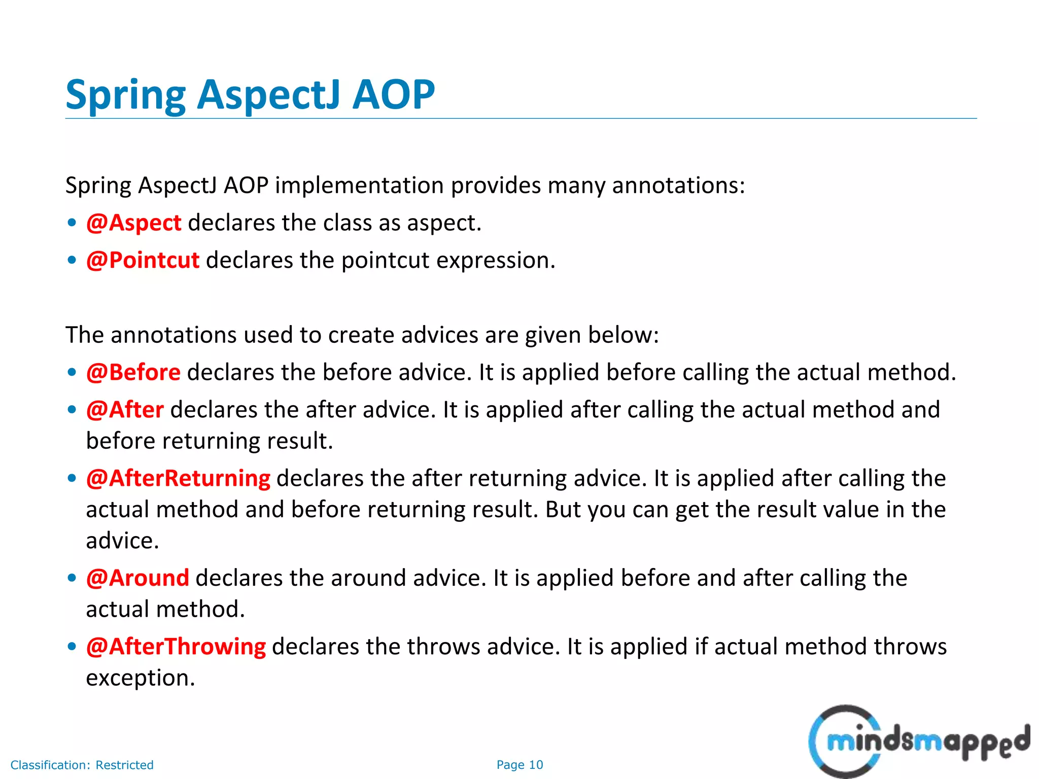 Page 10Classification: Restricted
Spring AspectJ AOP
Spring AspectJ AOP implementation provides many annotations:
• @Aspect declares the class as aspect.
• @Pointcut declares the pointcut expression.
The annotations used to create advices are given below:
• @Before declares the before advice. It is applied before calling the actual method.
• @After declares the after advice. It is applied after calling the actual method and
before returning result.
• @AfterReturning declares the after returning advice. It is applied after calling the
actual method and before returning result. But you can get the result value in the
advice.
• @Around declares the around advice. It is applied before and after calling the
actual method.
• @AfterThrowing declares the throws advice. It is applied if actual method throws
exception.
 