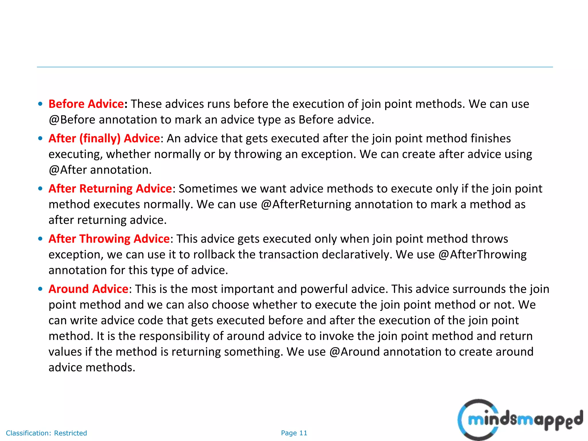 Page 11Classification: Restricted
• Before Advice: These advices runs before the execution of join point methods. We can use
@Before annotation to mark an advice type as Before advice.
• After (finally) Advice: An advice that gets executed after the join point method finishes
executing, whether normally or by throwing an exception. We can create after advice using
@After annotation.
• After Returning Advice: Sometimes we want advice methods to execute only if the join point
method executes normally. We can use @AfterReturning annotation to mark a method as
after returning advice.
• After Throwing Advice: This advice gets executed only when join point method throws
exception, we can use it to rollback the transaction declaratively. We use @AfterThrowing
annotation for this type of advice.
• Around Advice: This is the most important and powerful advice. This advice surrounds the join
point method and we can also choose whether to execute the join point method or not. We
can write advice code that gets executed before and after the execution of the join point
method. It is the responsibility of around advice to invoke the join point method and return
values if the method is returning something. We use @Around annotation to create around
advice methods.
 