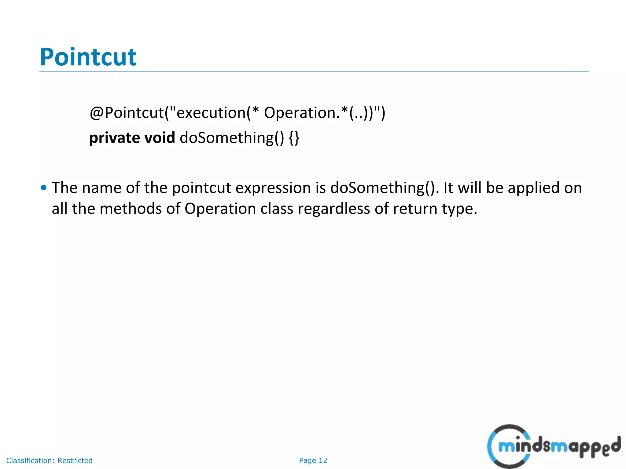 Page 12Classification: Restricted
Pointcut
@Pointcut("execution(* Operation.*(..))")
private void doSomething() {}
• The name of the pointcut expression is doSomething(). It will be applied on
all the methods of Operation class regardless of return type.
 