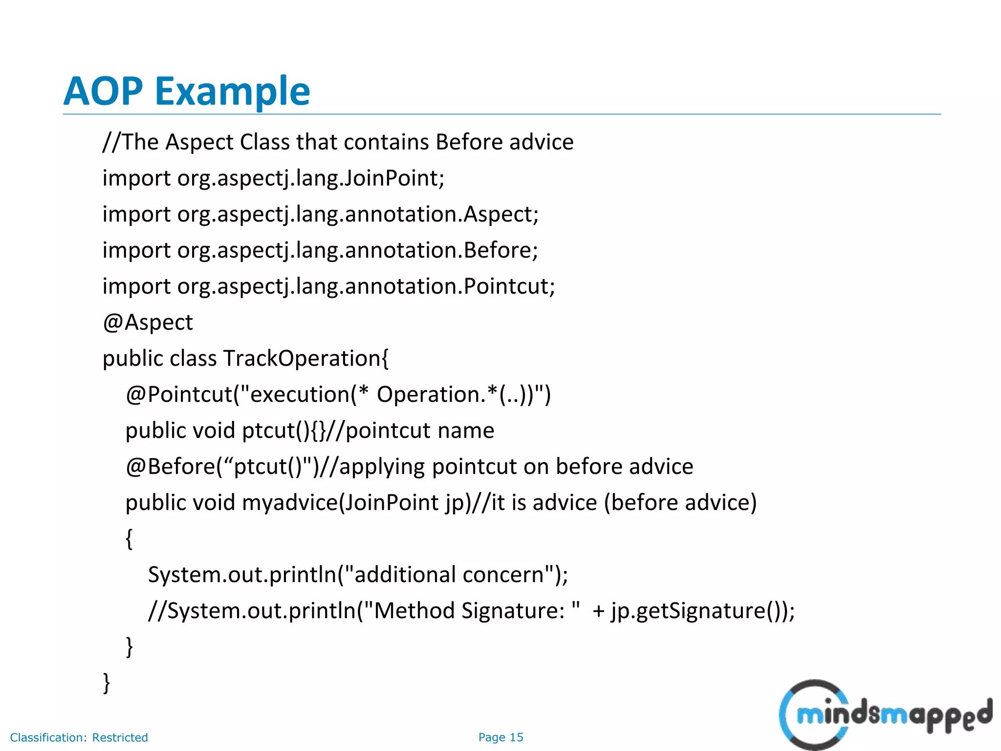 Page 15Classification: Restricted
AOP Example
//The Aspect Class that contains Before advice
import org.aspectj.lang.JoinPoint;
import org.aspectj.lang.annotation.Aspect;
import org.aspectj.lang.annotation.Before;
import org.aspectj.lang.annotation.Pointcut;
@Aspect
public class TrackOperation{
@Pointcut("execution(* Operation.*(..))")
public void ptcut(){}//pointcut name
@Before(“ptcut()")//applying pointcut on before advice
public void myadvice(JoinPoint jp)//it is advice (before advice)
{
System.out.println("additional concern");
//System.out.println("Method Signature: " + jp.getSignature());
}
}
 