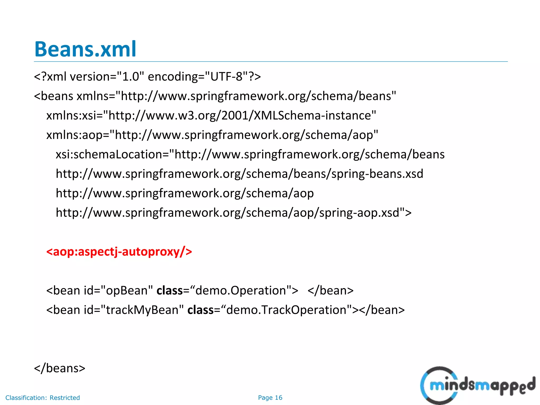 Page 16Classification: Restricted
Beans.xml
<?xml version="1.0" encoding="UTF-8"?>
<beans xmlns="http://www.springframework.org/schema/beans"
xmlns:xsi="http://www.w3.org/2001/XMLSchema-instance"
xmlns:aop="http://www.springframework.org/schema/aop"
xsi:schemaLocation="http://www.springframework.org/schema/beans
http://www.springframework.org/schema/beans/spring-beans.xsd
http://www.springframework.org/schema/aop
http://www.springframework.org/schema/aop/spring-aop.xsd">
<aop:aspectj-autoproxy/>
<bean id="opBean" class=“demo.Operation"> </bean>
<bean id="trackMyBean" class=“demo.TrackOperation"></bean>
</beans>
 