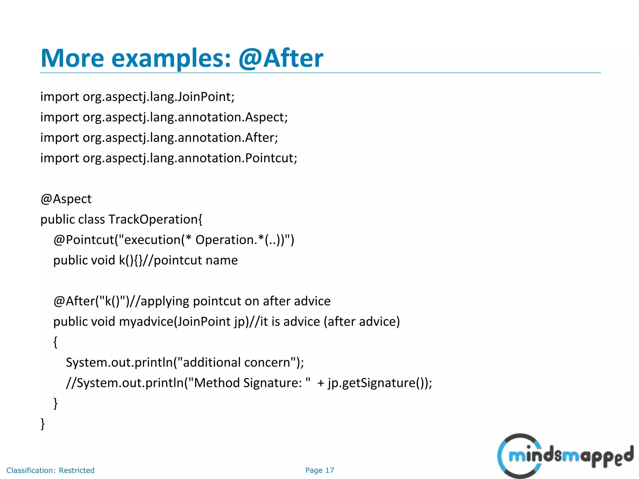 Page 17Classification: Restricted
More examples: @After
import org.aspectj.lang.JoinPoint;
import org.aspectj.lang.annotation.Aspect;
import org.aspectj.lang.annotation.After;
import org.aspectj.lang.annotation.Pointcut;
@Aspect
public class TrackOperation{
@Pointcut("execution(* Operation.*(..))")
public void k(){}//pointcut name
@After("k()")//applying pointcut on after advice
public void myadvice(JoinPoint jp)//it is advice (after advice)
{
System.out.println("additional concern");
//System.out.println("Method Signature: " + jp.getSignature());
}
}
 