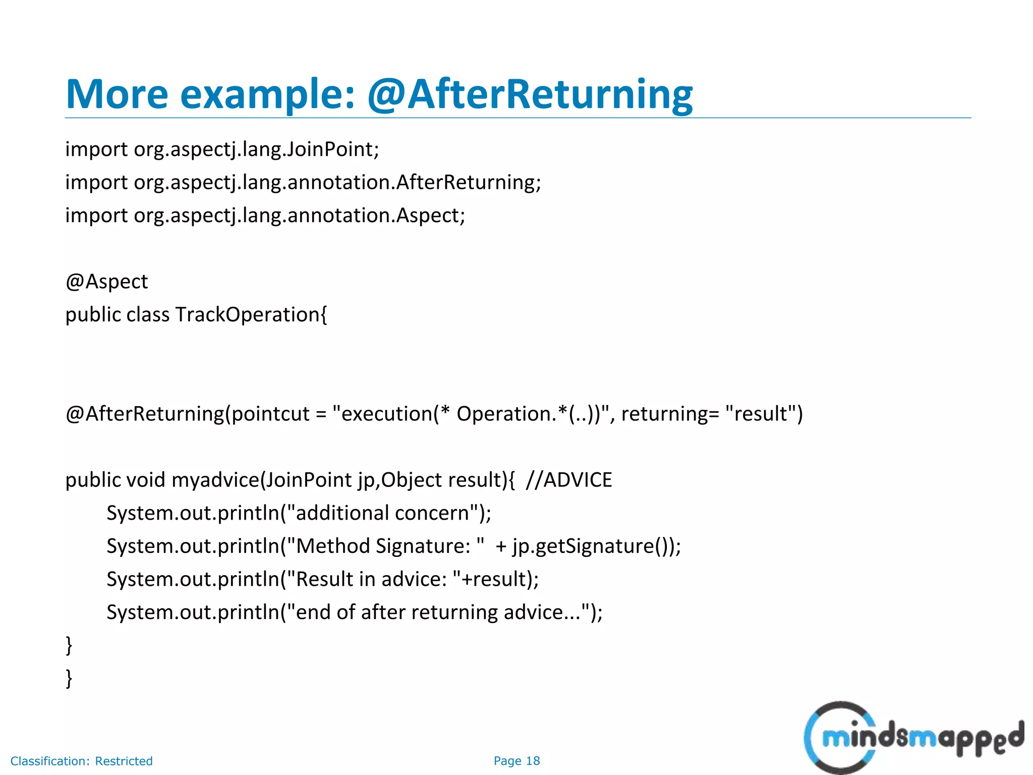 Page 18Classification: Restricted
More example: @AfterReturning
import org.aspectj.lang.JoinPoint;
import org.aspectj.lang.annotation.AfterReturning;
import org.aspectj.lang.annotation.Aspect;
@Aspect
public class TrackOperation{
@AfterReturning(pointcut = "execution(* Operation.*(..))", returning= "result")
public void myadvice(JoinPoint jp,Object result){ //ADVICE
System.out.println("additional concern");
System.out.println("Method Signature: " + jp.getSignature());
System.out.println("Result in advice: "+result);
System.out.println("end of after returning advice...");
}
}
 
