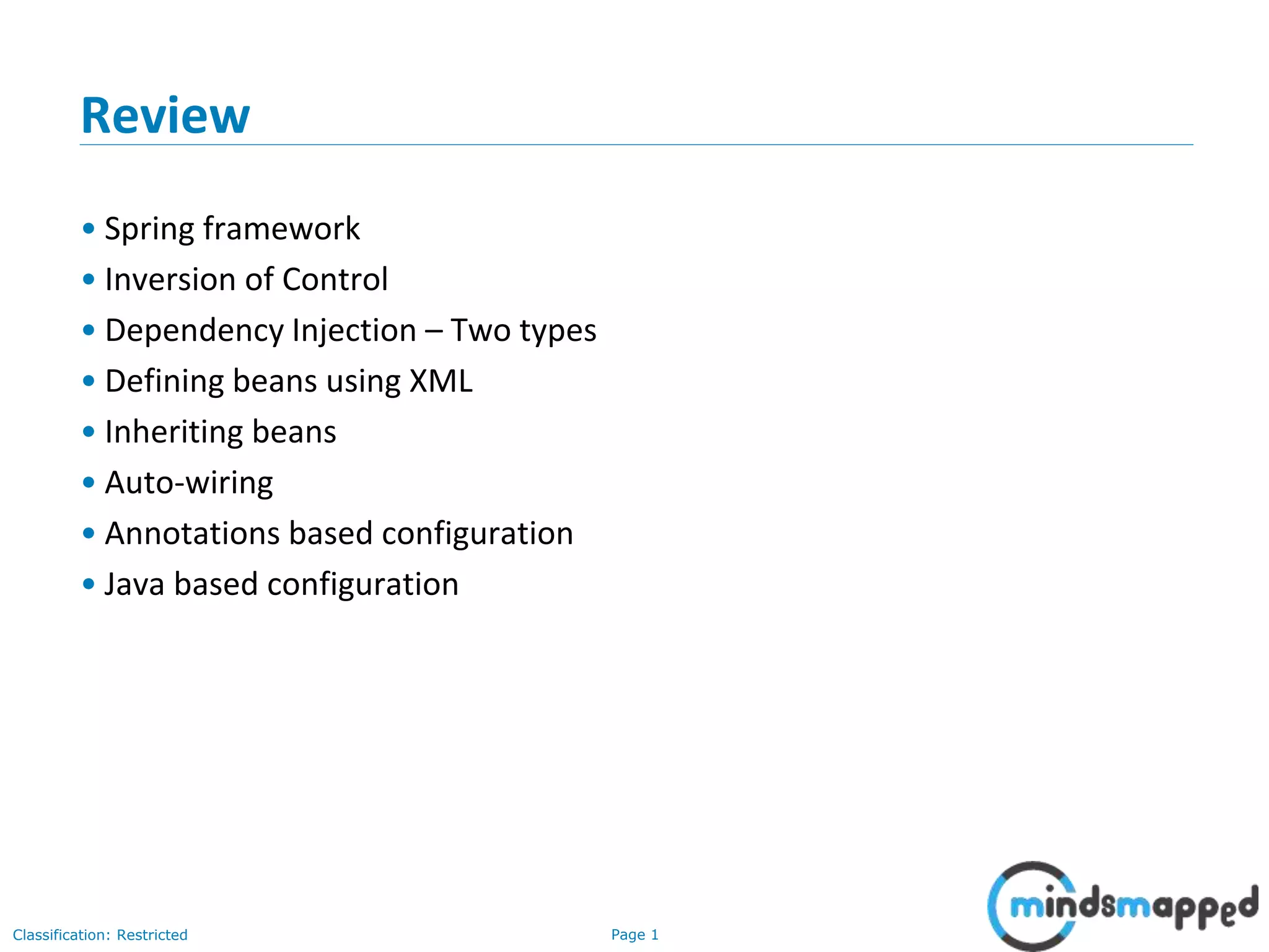 Page 1Classification: Restricted
Review
• Spring framework
• Inversion of Control
• Dependency Injection – Two types
• Defining beans using XML
• Inheriting beans
• Auto-wiring
• Annotations based configuration
• Java based configuration
 