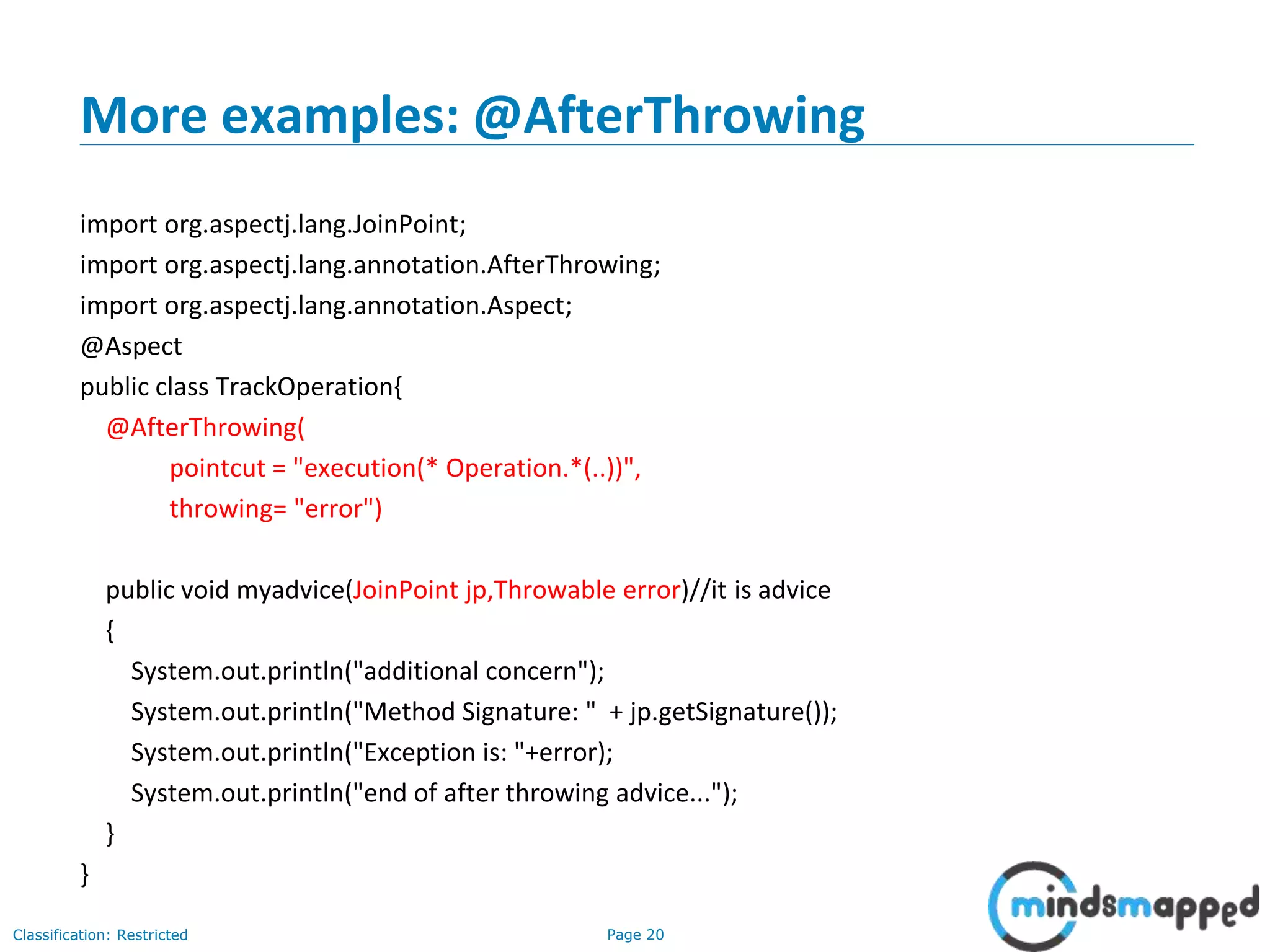 Page 20Classification: Restricted
More examples: @AfterThrowing
import org.aspectj.lang.JoinPoint;
import org.aspectj.lang.annotation.AfterThrowing;
import org.aspectj.lang.annotation.Aspect;
@Aspect
public class TrackOperation{
@AfterThrowing(
pointcut = "execution(* Operation.*(..))",
throwing= "error")
public void myadvice(JoinPoint jp,Throwable error)//it is advice
{
System.out.println("additional concern");
System.out.println("Method Signature: " + jp.getSignature());
System.out.println("Exception is: "+error);
System.out.println("end of after throwing advice...");
}
}
 