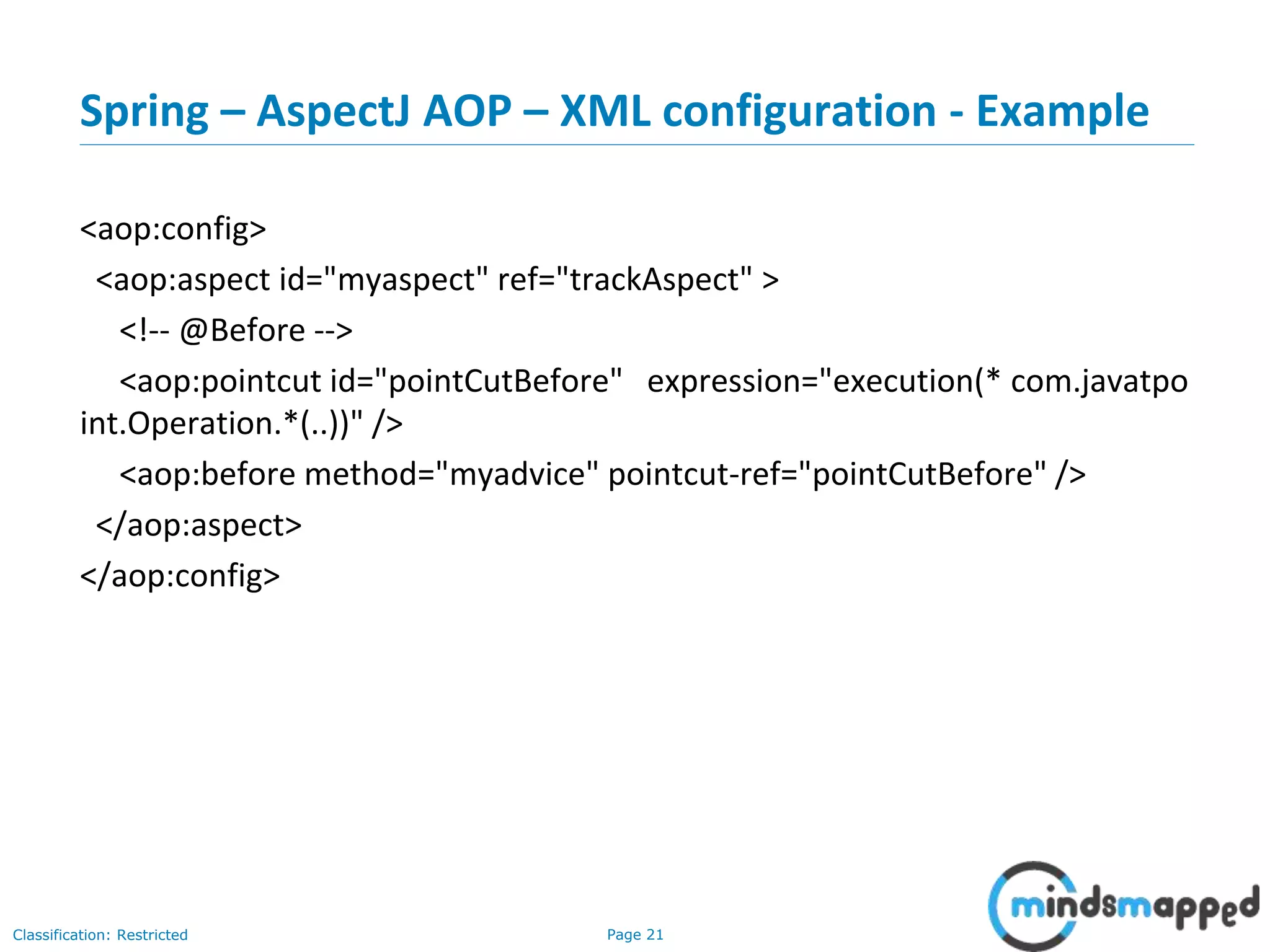 Page 21Classification: Restricted
Spring – AspectJ AOP – XML configuration - Example
<aop:config>
<aop:aspect id="myaspect" ref="trackAspect" >
<!-- @Before -->
<aop:pointcut id="pointCutBefore" expression="execution(* com.javatpo
int.Operation.*(..))" />
<aop:before method="myadvice" pointcut-ref="pointCutBefore" />
</aop:aspect>
</aop:config>
 