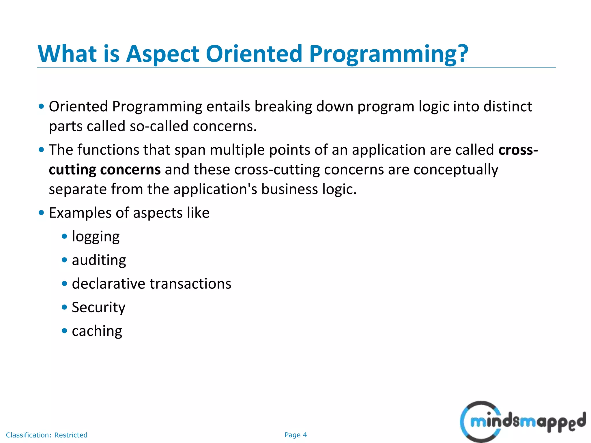 Page 4Classification: Restricted
What is Aspect Oriented Programming?
• Oriented Programming entails breaking down program logic into distinct
parts called so-called concerns.
• The functions that span multiple points of an application are called cross-
cutting concerns and these cross-cutting concerns are conceptually
separate from the application's business logic.
• Examples of aspects like
• logging
• auditing
• declarative transactions
• Security
• caching
 