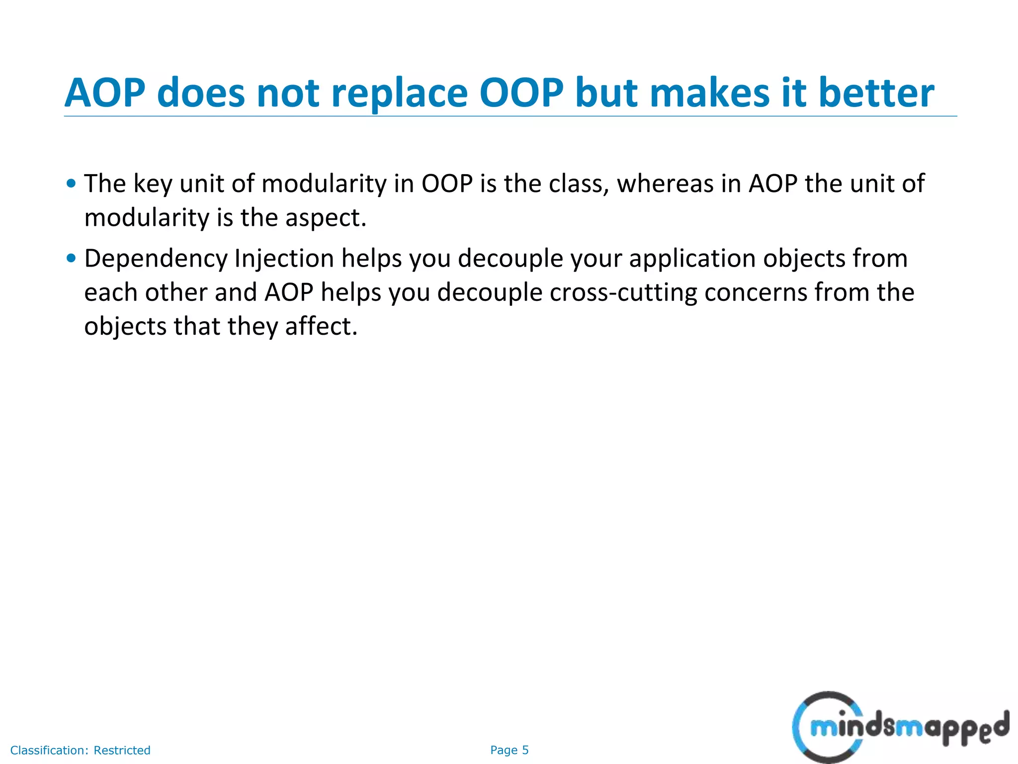 Page 5Classification: Restricted
AOP does not replace OOP but makes it better
• The key unit of modularity in OOP is the class, whereas in AOP the unit of
modularity is the aspect.
• Dependency Injection helps you decouple your application objects from
each other and AOP helps you decouple cross-cutting concerns from the
objects that they affect.
 