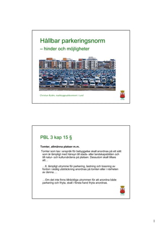 Hållbar parkeringsnorm
– hinder och möjligheter




Christian Rydén, stadsbyggnadskontoret i Lund




PBL 3 kap 15 §
Tomter, allmänna platser m.m.
 Tomter som tas i anspråk för bebyggelse skall anordnas på ett sätt
  som är lämpligt med hänsyn till stads- eller landskapsbilden och
  till natur- och kulturvärdena på platsen. Dessutom skall tillses
  att…

  …6. lämpligt utrymme för parkering, lastning och lossning av
  fordon i skälig utsträckning anordnas på tomten eller i närheten
  av denna….

  …Om det inte finns tillräckliga utrymmen för att anordna både
  parkering och friyta, skall i första hand friyta anordnas.




                                                                      1
 