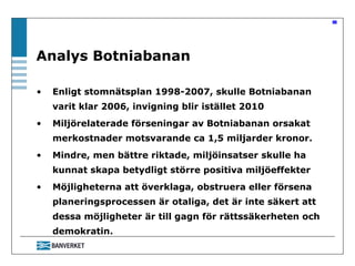 Enligt stomnätsplan 1998-2007, skulle Botniabanan varit klar 2006, invigning blir istället 2010  Miljörelaterade förseningar av Botniabanan orsakat merkostnader motsvarande ca 1,5 miljarder kronor.  Mindre, men bättre riktade, miljöinsatser skulle ha kunnat skapa betydligt större positiva miljöeffekter Möjligheterna att överklaga, obstruera eller försena planeringsprocessen är otaliga, det är inte säkert att dessa möjligheter är till gagn för rättssäkerheten och demokratin.  Analys Botniabanan 