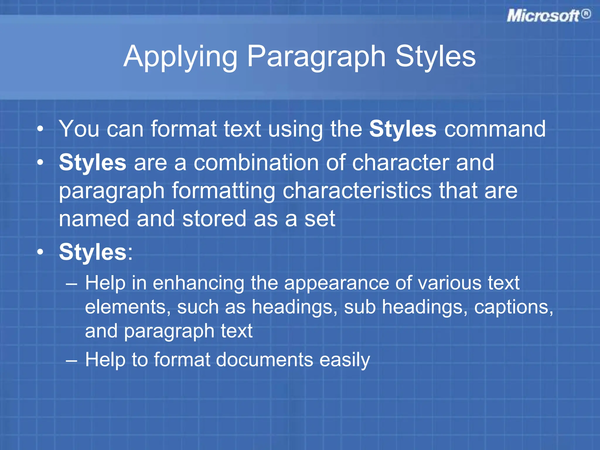 Applying Paragraph Styles
• You can format text using the Styles command
• Styles are a combination of character and
paragraph formatting characteristics that are
named and stored as a set
• Styles:
– Help in enhancing the appearance of various text
elements, such as headings, sub headings, captions,
and paragraph text
– Help to format documents easily
 