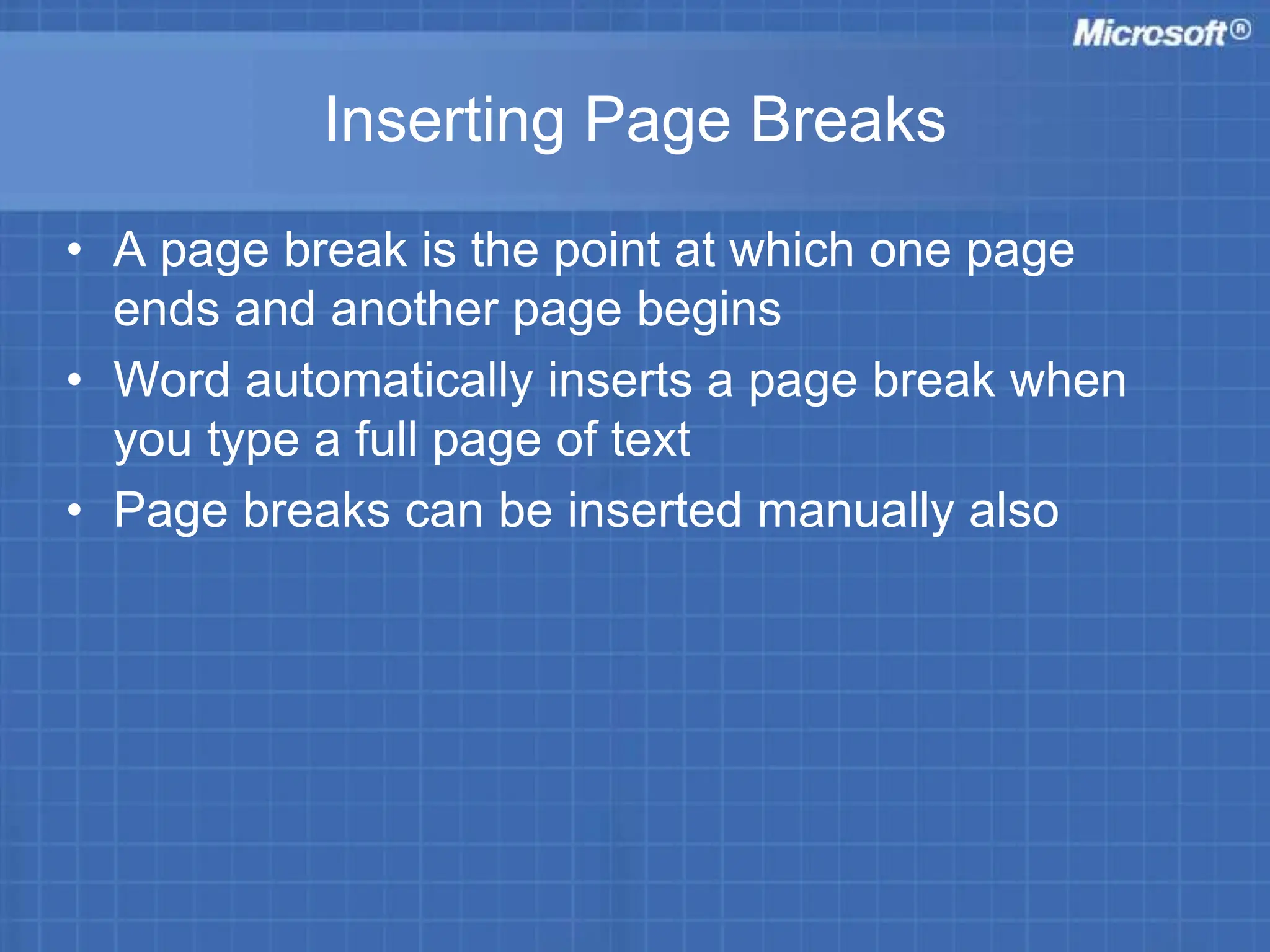 Inserting Page Breaks
• A page break is the point at which one page
ends and another page begins
• Word automatically inserts a page break when
you type a full page of text
• Page breaks can be inserted manually also
 